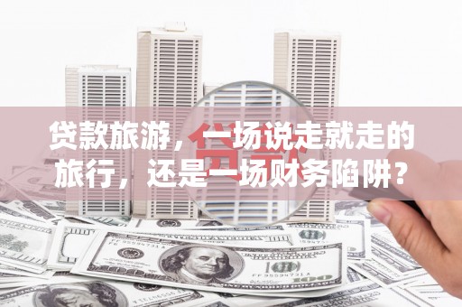 武汉贷款旅游，一场说走就走的旅行，还是一场财务陷阱？